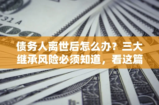 北京债务人离世后怎么办？三大继承风险必须知道，看这篇就够了