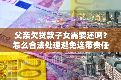 北京父亲欠贷款子女需要还吗？怎么合法处理避免连带责任？